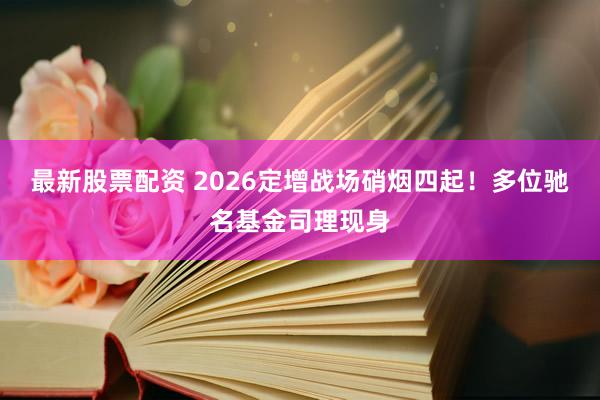 最新股票配资 2026定增战场硝烟四起！多位驰名基金司理现身