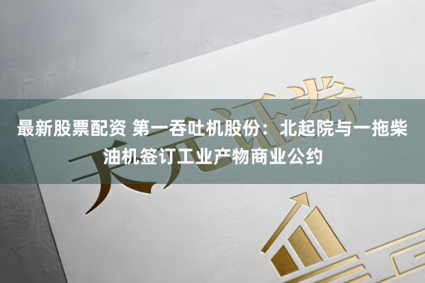 最新股票配资 第一吞吐机股份：北起院与一拖柴油机签订工业产物商业公约