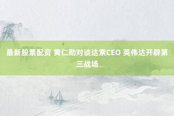 最新股票配资 黄仁勋对谈达索CEO 英伟达开辟第三战场