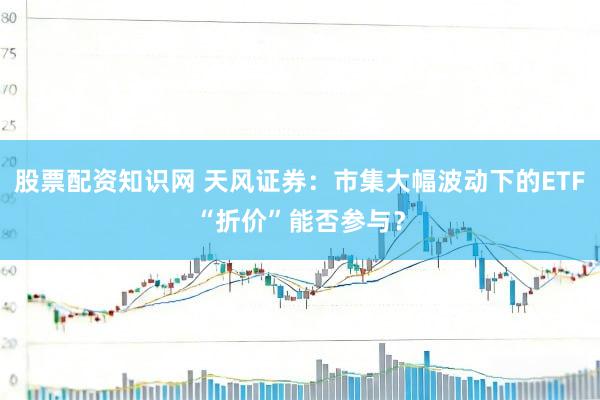 股票配资知识网 天风证券：市集大幅波动下的ETF“折价”能否参与？