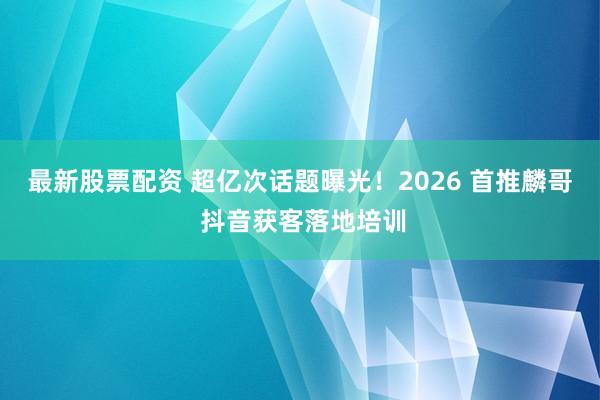 最新股票配资 超亿次话题曝光！2026 首推麟哥 抖音获客落地培训