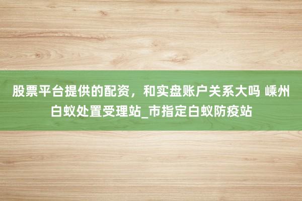 股票平台提供的配资，和实盘账户关系大吗 嵊州白蚁处置受理站_市指定白蚁防疫站