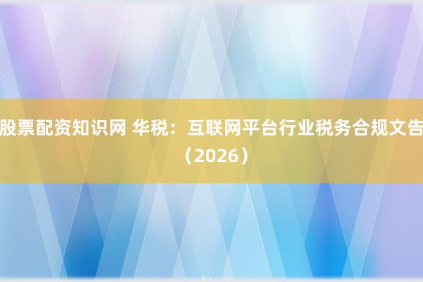 股票配资知识网 华税：互联网平台行业税务合规文告（2026）