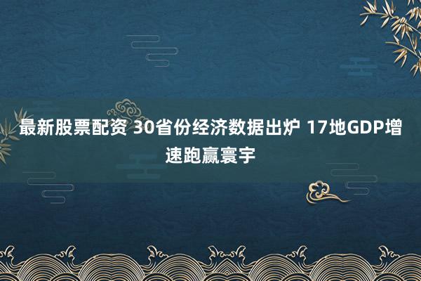 最新股票配资 30省份经济数据出炉 17地GDP增速跑赢寰宇