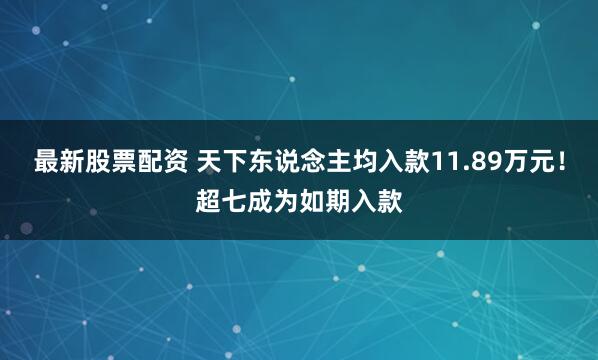 最新股票配资 天下东说念主均入款11.89万元！超七成为如期入款