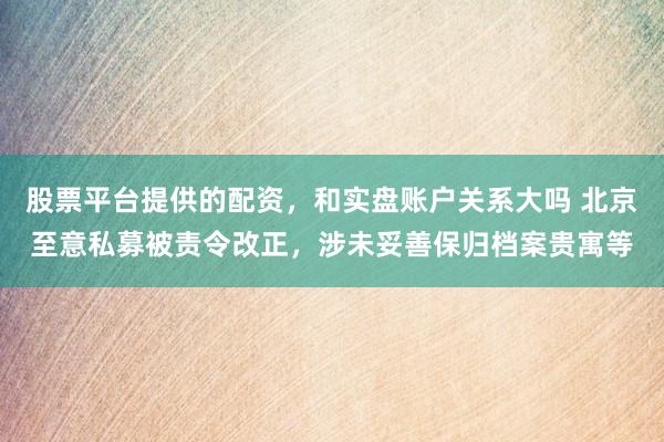 股票平台提供的配资，和实盘账户关系大吗 北京至意私募被责令改正，涉未妥善保归档案贵寓等