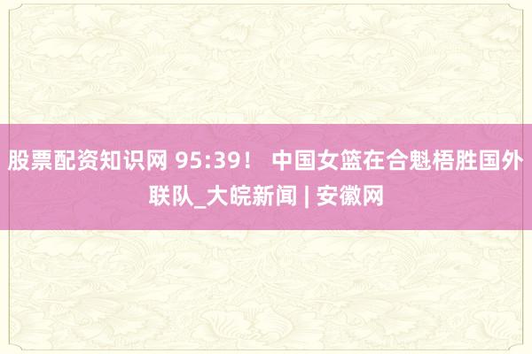 股票配资知识网 95:39！ 中国女篮在合魁梧胜国外联队_大皖新闻 | 安徽网