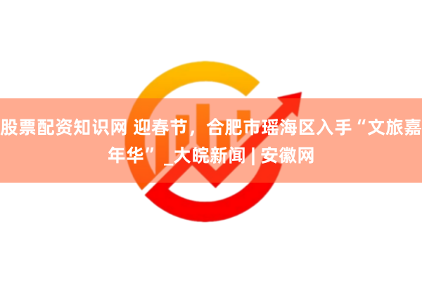股票配资知识网 迎春节，合肥市瑶海区入手“文旅嘉年华” _大皖新闻 | 安徽网