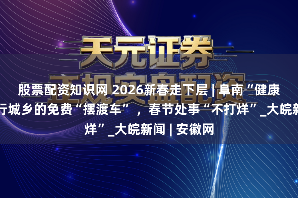 股票配资知识网 2026新春走下层 | 阜南“健康专线”：穿行城乡的免费“摆渡车” ，春节处事“不打烊”_大皖新闻 | 安徽网