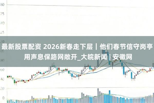 最新股票配资 2026新春走下层｜他们春节信守岗亭 用声息保路网敞开_大皖新闻 | 安徽网
