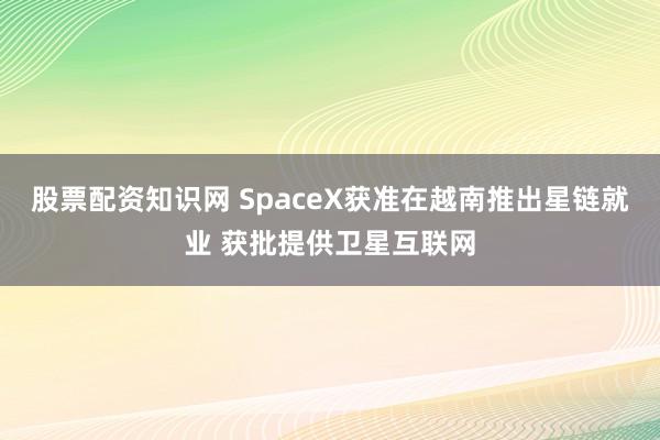 股票配资知识网 SpaceX获准在越南推出星链就业 获批提供卫星互联网