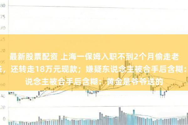 最新股票配资 上海一保姆入职不到2个月偷走老东说念主7块金条，还转走18万元现款；嫌疑东说念主被合手后含糊：黄金是爷爷送的