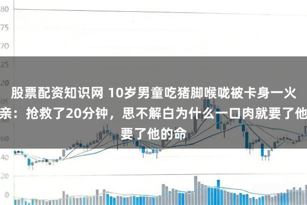 股票配资知识网 10岁男童吃猪脚喉咙被卡身一火，母亲：抢救了20分钟，思不解白为什么一口肉就要了他的命