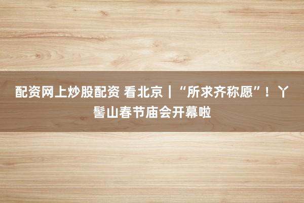 配资网上炒股配资 看北京｜“所求齐称愿”！丫髻山春节庙会开幕啦
