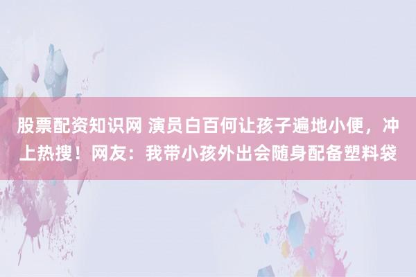 股票配资知识网 演员白百何让孩子遍地小便，冲上热搜！网友：我带小孩外出会随身配备塑料袋