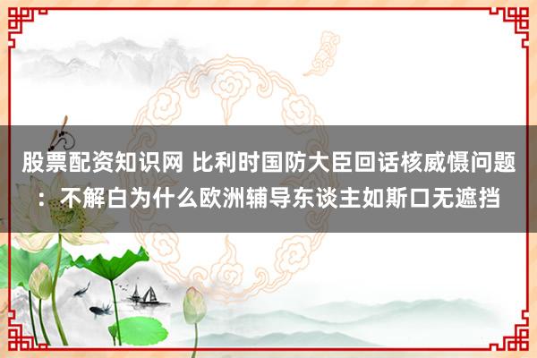 股票配资知识网 比利时国防大臣回话核威慑问题：不解白为什么欧洲辅导东谈主如斯口无遮挡