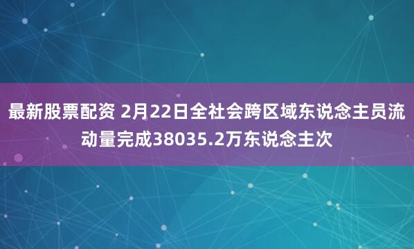 最新股票配资 2月22日全社会跨区域东说念主员流动量完成38035.2万东说念主次