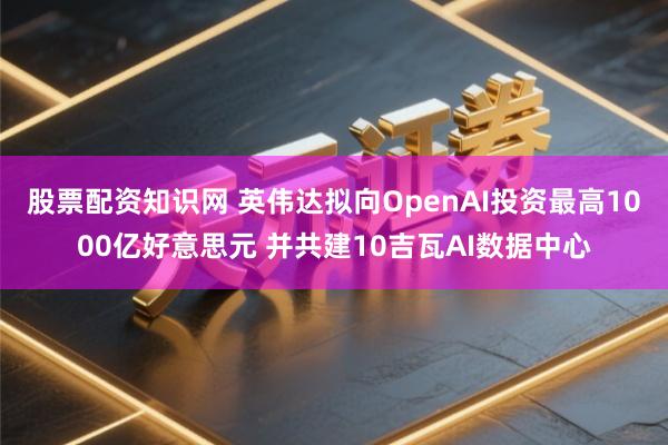 股票配资知识网 英伟达拟向OpenAI投资最高1000亿好意思元 并共建10吉瓦AI数据中心