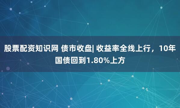 股票配资知识网 债市收盘| 收益率全线上行，10年国债回到1.80%上方
