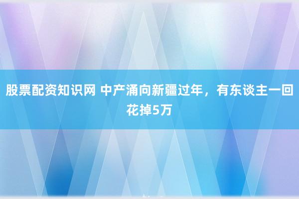 股票配资知识网 中产涌向新疆过年，有东谈主一回花掉5万