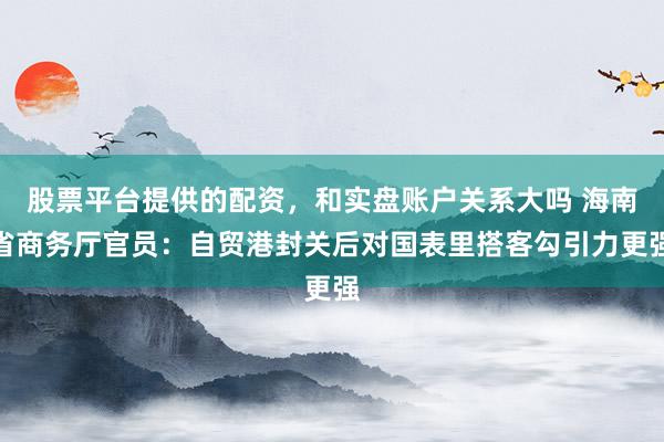 股票平台提供的配资，和实盘账户关系大吗 海南省商务厅官员：自贸港封关后对国表里搭客勾引力更强