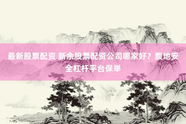 最新股票配资 新余股票配资公司哪家好？腹地安全杠杆平台保举