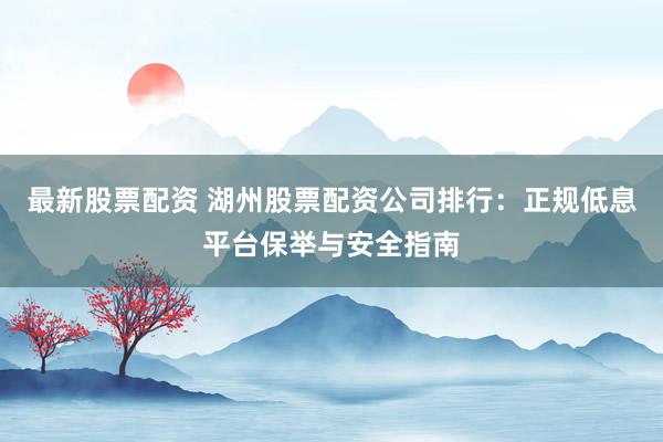 最新股票配资 湖州股票配资公司排行：正规低息平台保举与安全指南