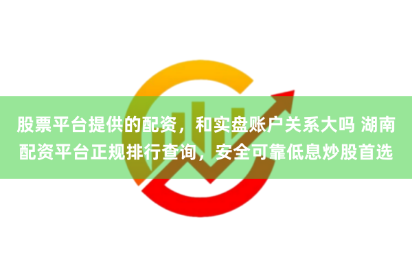 股票平台提供的配资，和实盘账户关系大吗 湖南配资平台正规排行查询，安全可靠低息炒股首选