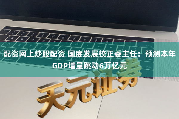 配资网上炒股配资 国度发展校正委主任：预测本年GDP增量跳动6万亿元