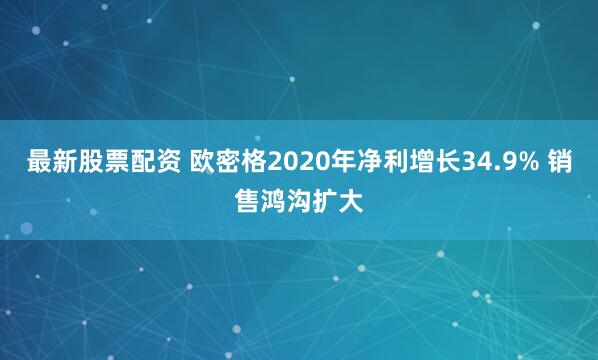 最新股票配资 欧密格2020年净利增长34.9% 销售鸿沟扩大