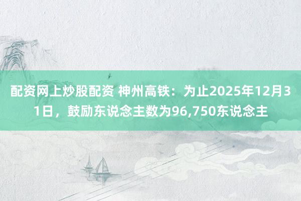 配资网上炒股配资 神州高铁：为止2025年12月31日，鼓励东说念主数为96,750东说念主