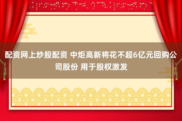 配资网上炒股配资 中炬高新将花不超6亿元回购公司股份 用于股权激发