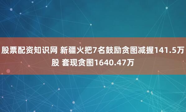 股票配资知识网 新疆火把7名鼓励贪图减握141.5万股 套现贪图1640.47万