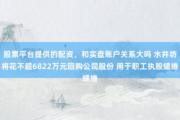 股票平台提供的配资，和实盘账户关系大吗 水井坊将花不超6822万元回购公司股份 用于职工执股缱绻