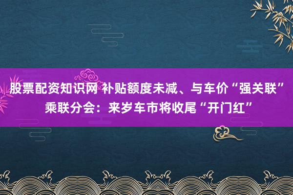 股票配资知识网 补贴额度未减、与车价“强关联” 乘联分会：来岁车市将收尾“开门红”