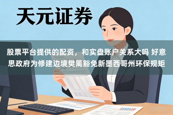 股票平台提供的配资，和实盘账户关系大吗 好意思政府为修建边境樊篱豁免新墨西哥州环保规矩