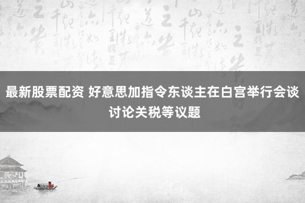 最新股票配资 好意思加指令东谈主在白宫举行会谈 讨论关税等议题