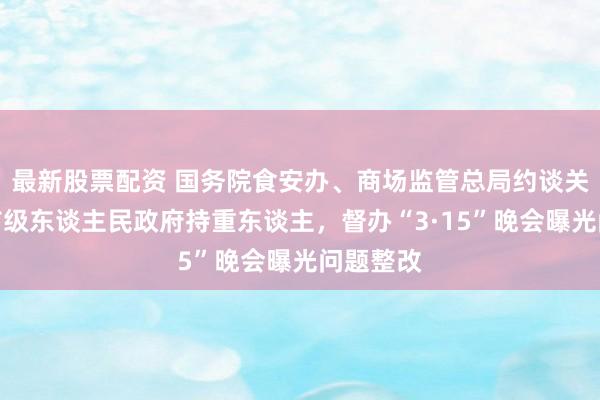 最新股票配资 国务院食安办、商场监管总局约谈关连场地市级东谈主民政府持重东谈主，督办“3·15”晚会曝光问题整改