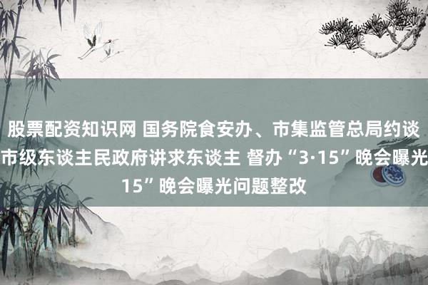 股票配资知识网 国务院食安办、市集监管总局约谈关连方位市级东谈主民政府讲求东谈主 督办“3·15”晚会曝光问题整改