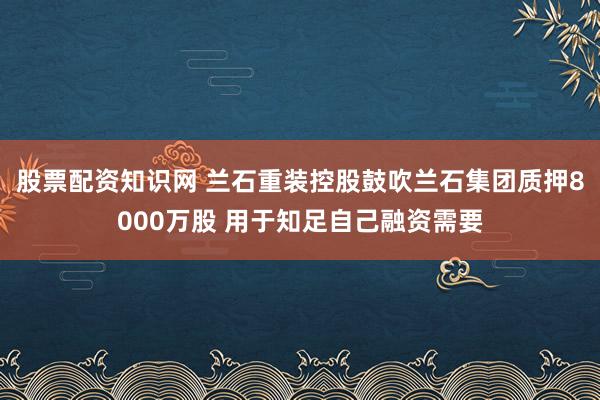股票配资知识网 兰石重装控股鼓吹兰石集团质押8000万股 用于知足自己融资需要