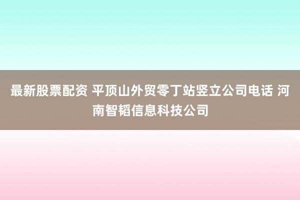 最新股票配资 平顶山外贸零丁站竖立公司电话 河南智韬信息科技公司