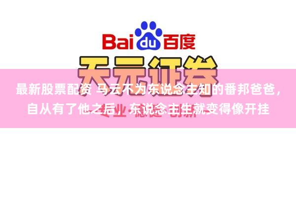 最新股票配资 马云不为东说念主知的番邦爸爸，自从有了他之后，东说念主生就变得像开挂