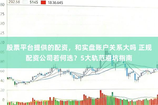 股票平台提供的配资，和实盘账户关系大吗 正规配资公司若何选？5大轨范避坑指南