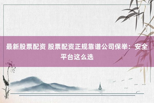 最新股票配资 股票配资正规靠谱公司保举：安全平台这么选