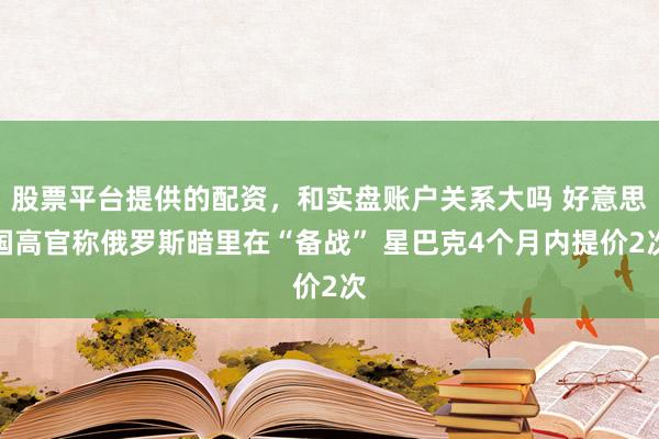 股票平台提供的配资，和实盘账户关系大吗 好意思国高官称俄罗斯暗里在“备战” 星巴克4个月内提价2次
