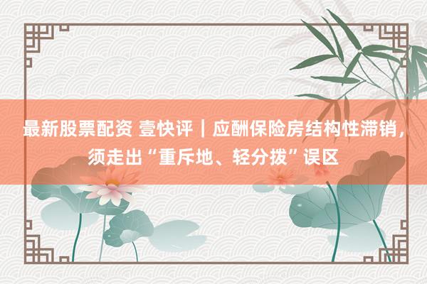 最新股票配资 壹快评｜应酬保险房结构性滞销，须走出“重斥地、轻分拨”误区