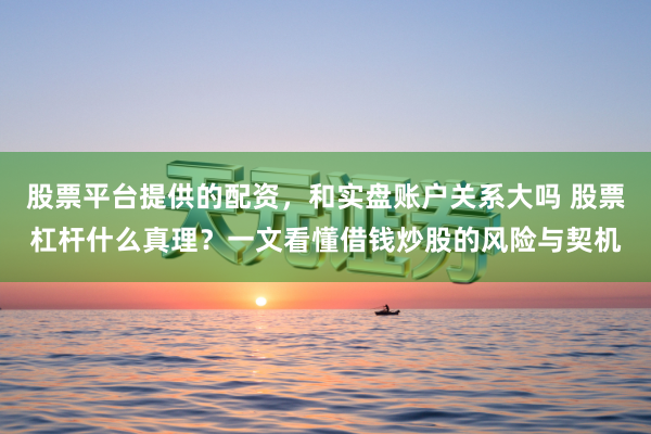 股票平台提供的配资，和实盘账户关系大吗 股票杠杆什么真理？一文看懂借钱炒股的风险与契机