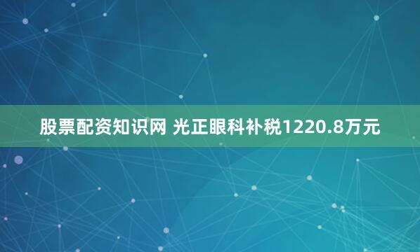股票配资知识网 光正眼科补税1220.8万元