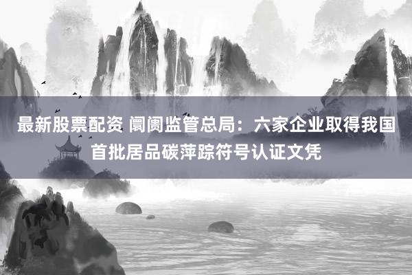 最新股票配资 阛阓监管总局：六家企业取得我国首批居品碳萍踪符号认证文凭