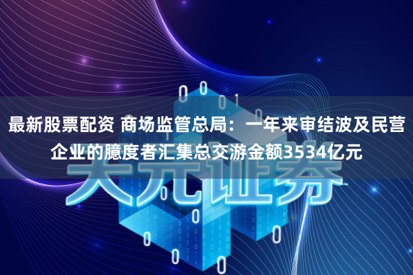 最新股票配资 商场监管总局：一年来审结波及民营企业的臆度者汇集总交游金额3534亿元